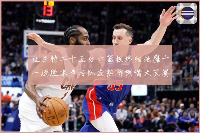 杜兰特二十五分六篮板终结老鹰十一连胜末节与队友热聊咧嘴大笑赛场复盘