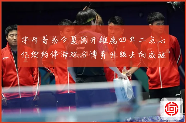 字母哥或今夏离开雄鹿四年二点七亿续约停滞双方博弈升级去向成谜成长观察