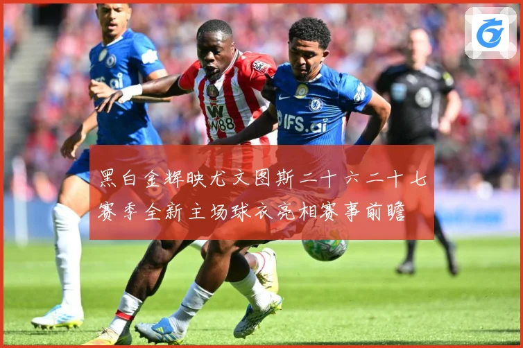 黑白金辉映尤文图斯二十六二十七赛季全新主场球衣亮相赛事前瞻