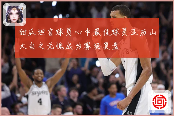 甜瓜坦言球员心中最佳球员亚历山大当之无愧成为赛场复盘