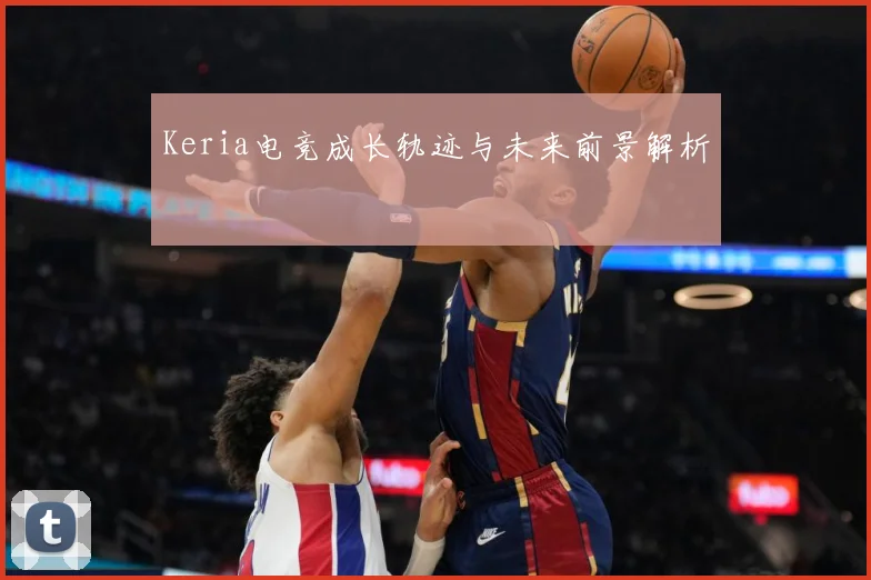 Keria电竞成长轨迹与未来前景解析