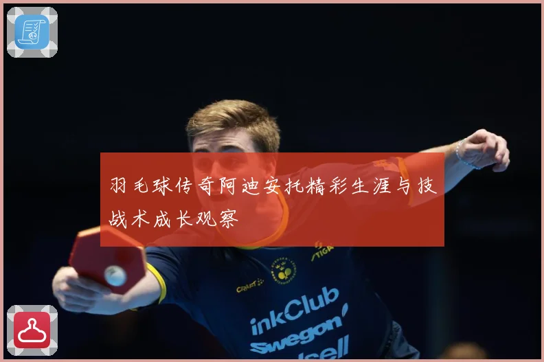 羽毛球传奇阿迪安托精彩生涯与技战术成长观察