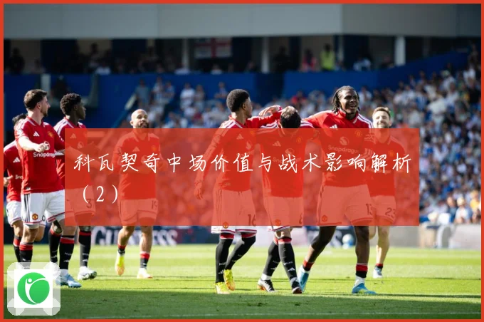 科瓦契奇中场价值与战术影响解析（2）