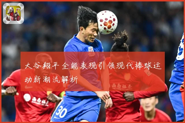 大谷翔平全能表现引领现代棒球运动新潮流解析
