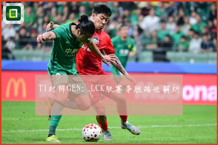 T1对阵GEN：LCK联赛争胜路径解析