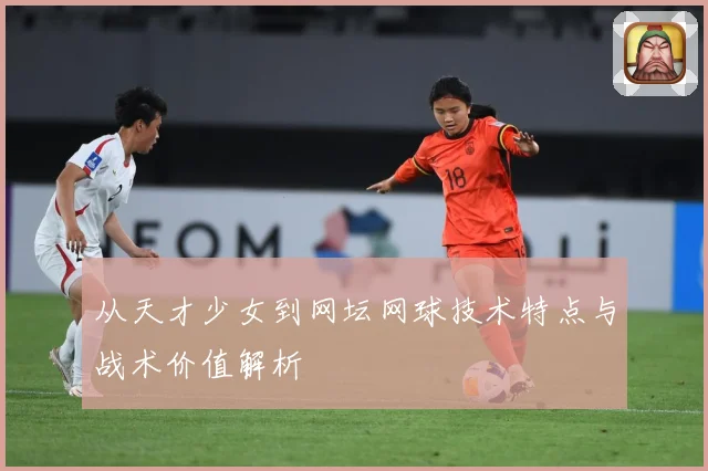 从天才少女到网坛网球技术特点与战术价值解析