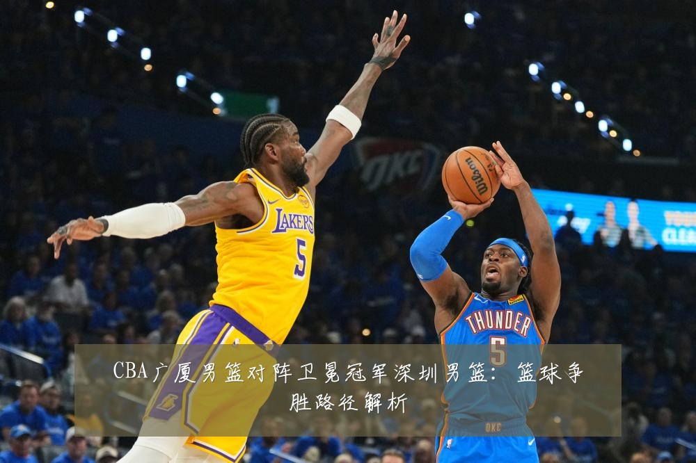 CBA广厦男篮对阵卫冕冠军深圳男篮:篮球争胜路径解析