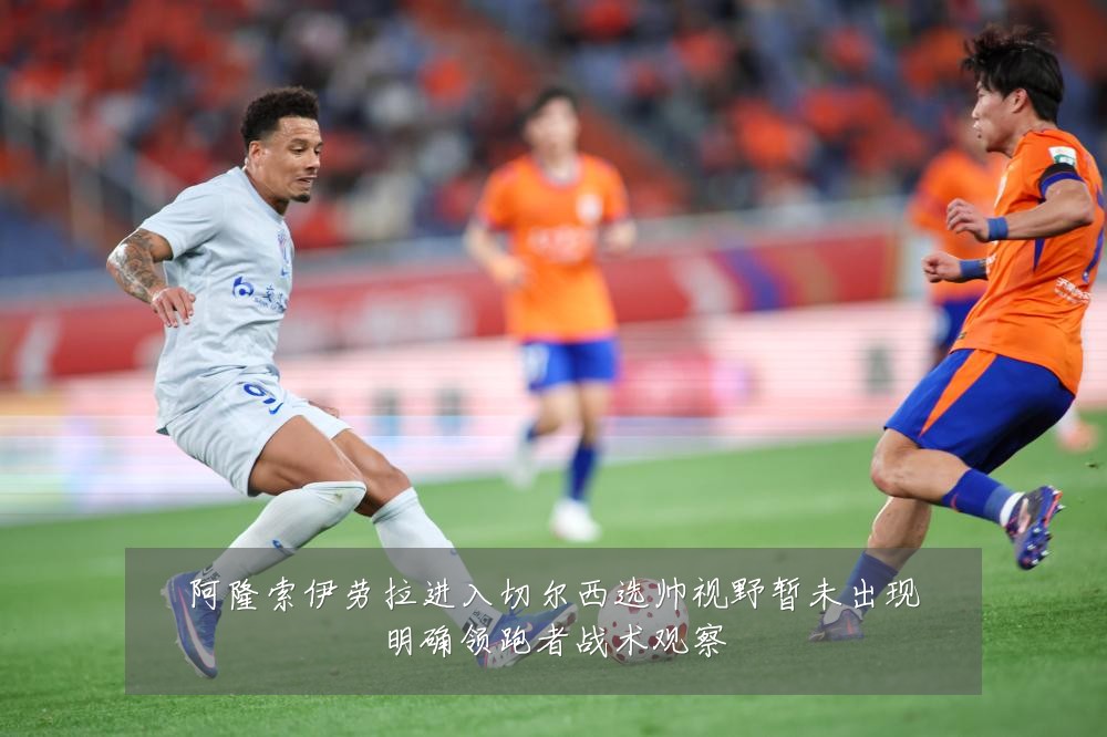 阿隆索伊劳拉进入切尔西选帅视野暂未出现明确领跑者战术观察
