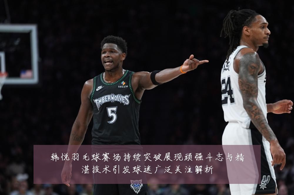 韩悦羽毛球赛场持续突破展现顽强斗志与精湛技术引发球迷广泛关注解析