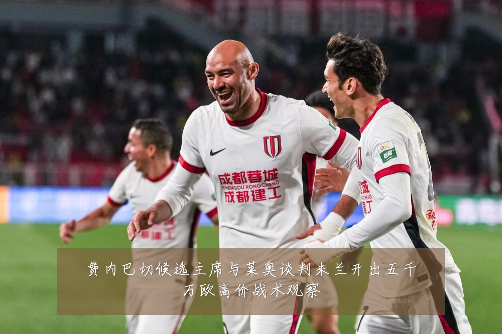 费内巴切候选主席与莱奥谈判米兰开出五千万欧高价战术观察